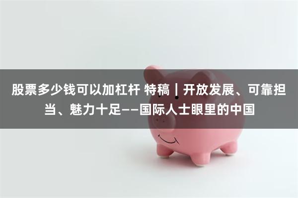 股票多少钱可以加杠杆 特稿｜开放发展、可靠担当、魅力十足——国际人士眼里的中国