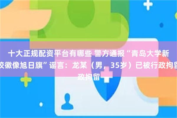 十大正规配资平台有哪些 警方通报“青岛大学新校徽像旭日旗”谣言：龙某（男，35岁）已被行政拘留