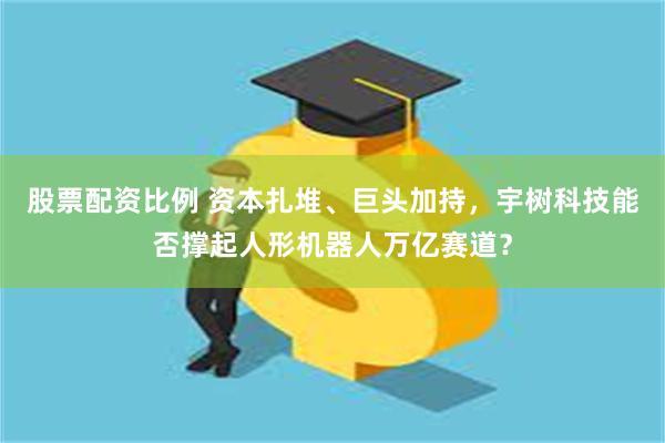 股票配资比例 资本扎堆、巨头加持，宇树科技能否撑起人形机器人万亿赛道？