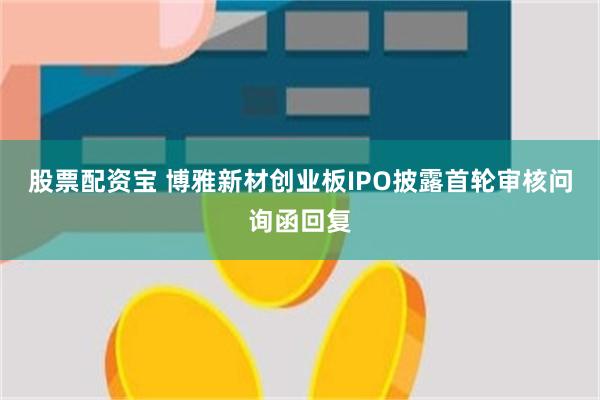 股票配资宝 博雅新材创业板IPO披露首轮审核问询函回复