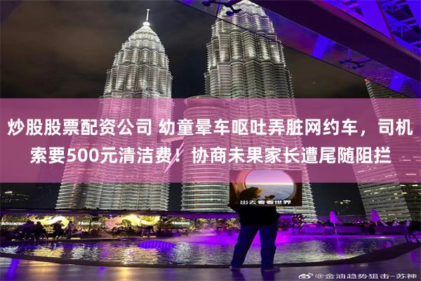 炒股股票配资公司 幼童晕车呕吐弄脏网约车，司机索要500元清洁费！协商未果家长遭尾随阻拦