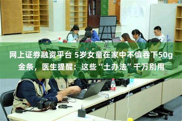 网上证劵融资平台 5岁女童在家中不慎吞下50g金条，医生提醒：这些“土办法”千万别用