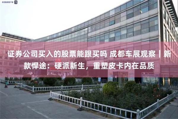 证券公司买入的股票能跟买吗 成都车展观察｜新款悍途：硬派新生，重塑皮卡内在品质