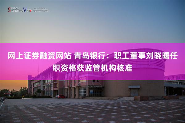 网上证劵融资网站 青岛银行：职工董事刘晓曙任职资格获监管机构核准
