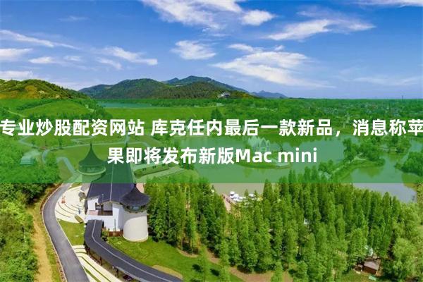专业炒股配资网站 库克任内最后一款新品,消息称苹果即将发布新版Mac mini