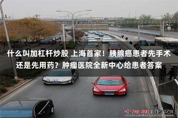什么叫加杠杆炒股 上海首家！胰腺癌患者先手术还是先用药？肿瘤医院全新中心给患者答案