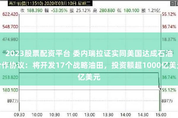 2023股票配资平台 委内瑞拉证实同美国达成石油合作协议：将开发17个战略油田，投资额超1000亿美元