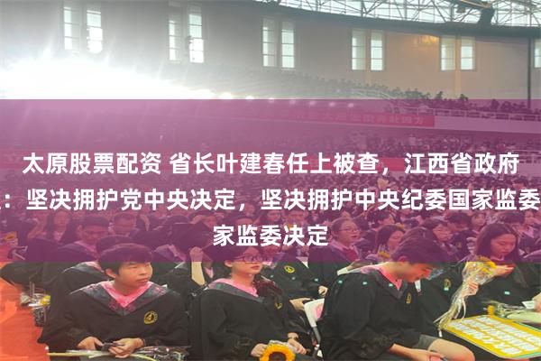 太原股票配资 省长叶建春任上被查，江西省政府党组：坚决拥护党中央决定，坚决拥护中央纪委国家监委决定