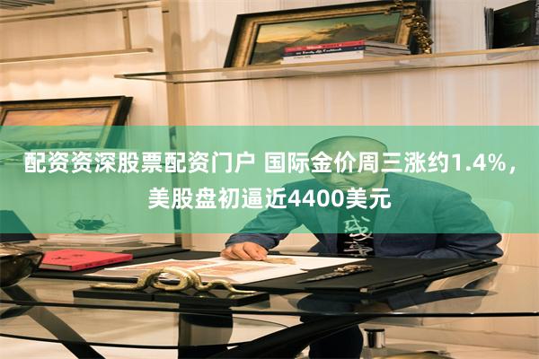 配资资深股票配资门户 国际金价周三涨约1.4%，美股盘初逼近4400美元