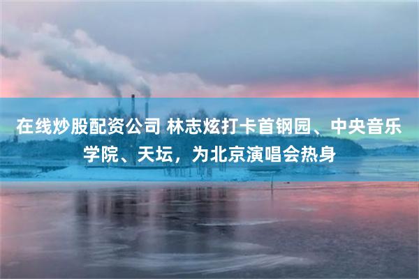 在线炒股配资公司 林志炫打卡首钢园、中央音乐学院、天坛，为北京演唱会热身