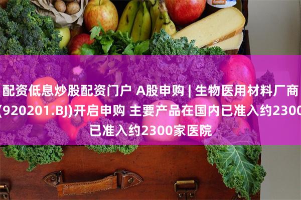 配资低息炒股配资门户 A股申购 | 生物医用材料厂商百瑞吉(920201.BJ)开启申购 主要产品在国内已准入约2300家医院