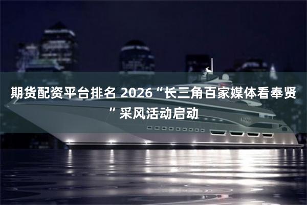 期货配资平台排名 2026“长三角百家媒体看奉贤”采风活动启动
