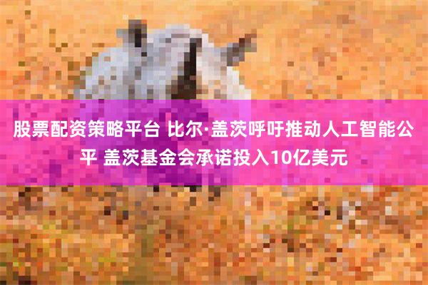 股票配资策略平台 比尔·盖茨呼吁推动人工智能公平 盖茨基金会承诺投入10亿美元