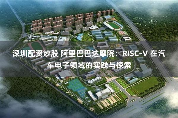 深圳配资炒股 阿里巴巴达摩院：RISC-V 在汽车电子领域的实践与探索