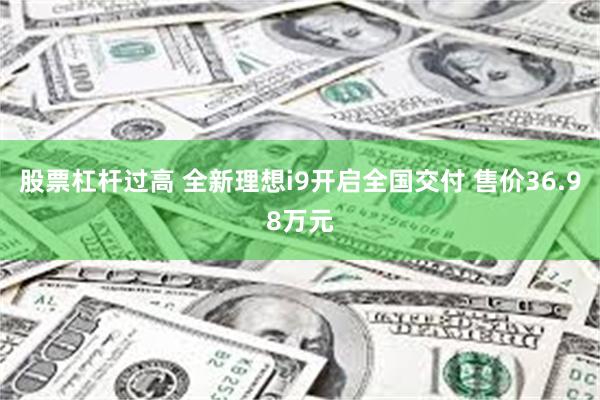 股票杠杆过高 全新理想i9开启全国交付 售价36.98万元