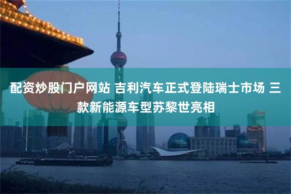 配资炒股门户网站 吉利汽车正式登陆瑞士市场 三款新能源车型苏黎世亮相