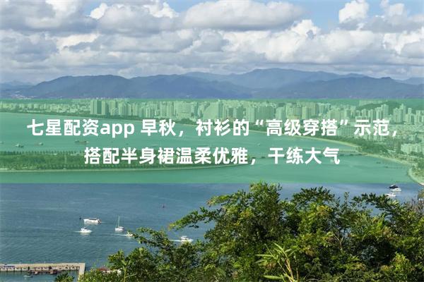 七星配资app 早秋,衬衫的“高级穿搭”示范,搭配半身裙温柔优雅,干练大气