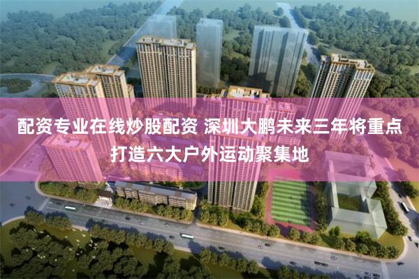 配资专业在线炒股配资 深圳大鹏未来三年将重点打造六大户外运动聚集地