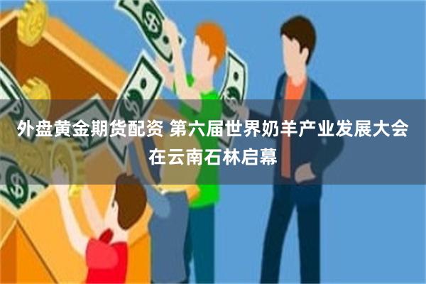 外盘黄金期货配资 第六届世界奶羊产业发展大会在云南石林启幕