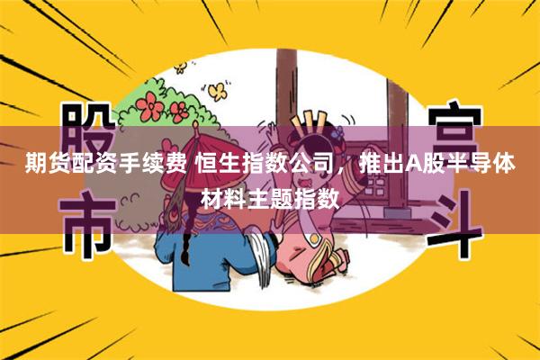 期货配资手续费 恒生指数公司,推出A股半导体材料主题指数