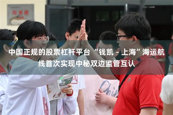 中国正规的股票杠杆平台 “钱凯－上海”海运航线首次实现中秘双边监管互认