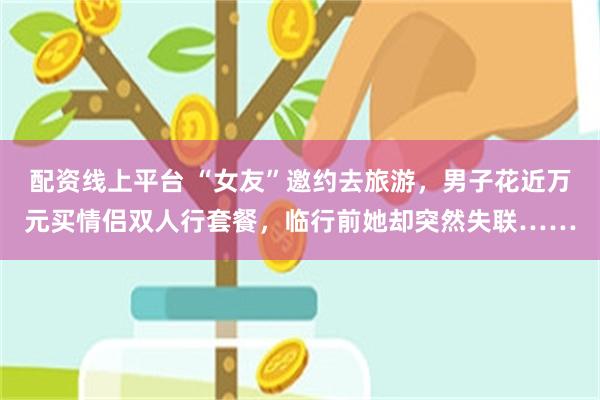 配资线上平台 “女友”邀约去旅游，男子花近万元买情侣双人行套餐，临行前她却突然失联……