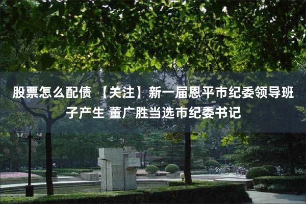 股票怎么配债 【关注】新一届恩平市纪委领导班子产生 董广胜当选市纪委书记