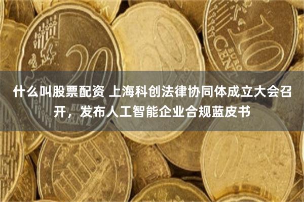 什么叫股票配资 上海科创法律协同体成立大会召开，发布人工智能企业合规蓝皮书