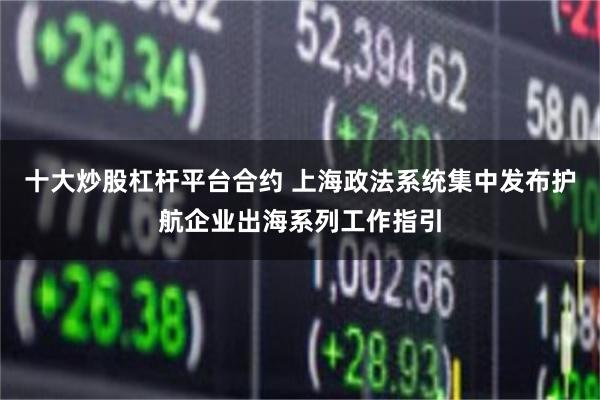 十大炒股杠杆平台合约 上海政法系统集中发布护航企业出海系列工作指引