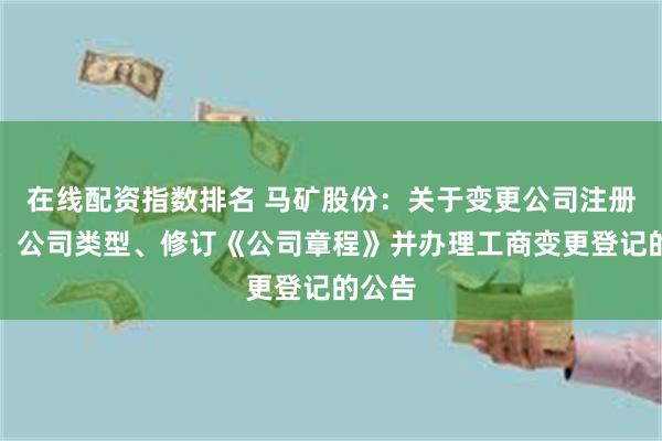 在线配资指数排名 马矿股份：关于变更公司注册资本、公司类型、修订《公司章程》并办理工商变更登记的公告