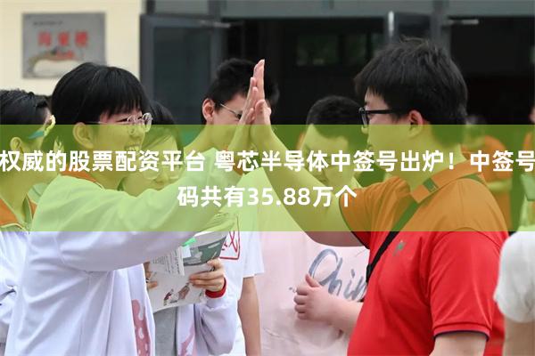 权威的股票配资平台 粤芯半导体中签号出炉！中签号码共有35.88万个