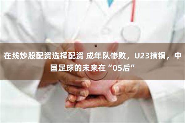 在线炒股配资选择配资 成年队惨败，U23摘铜，中国足球的未来在“05后”