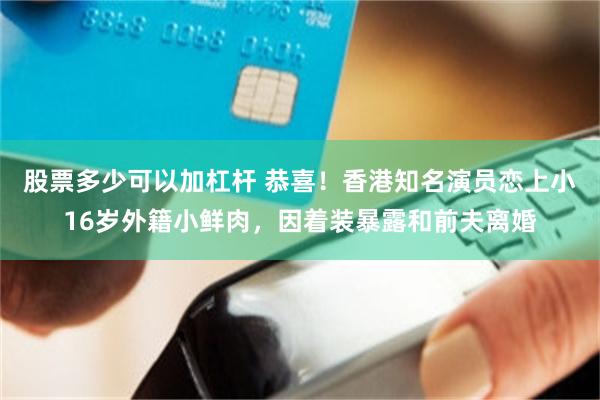 股票多少可以加杠杆 恭喜！香港知名演员恋上小16岁外籍小鲜肉，因着装暴露和前夫离婚