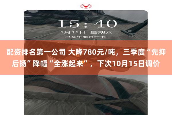 配资排名第一公司 大降780元/吨，三季度“先抑后扬”降幅“全涨起来”，下次10月15日调价