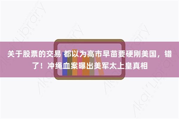 关于股票的交易 都以为高市早苗要硬刚美国，错了！冲绳血案曝出美军太上皇真相