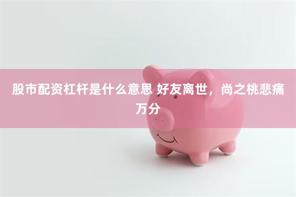 股市配资杠杆是什么意思 好友离世，尚之桃悲痛万分