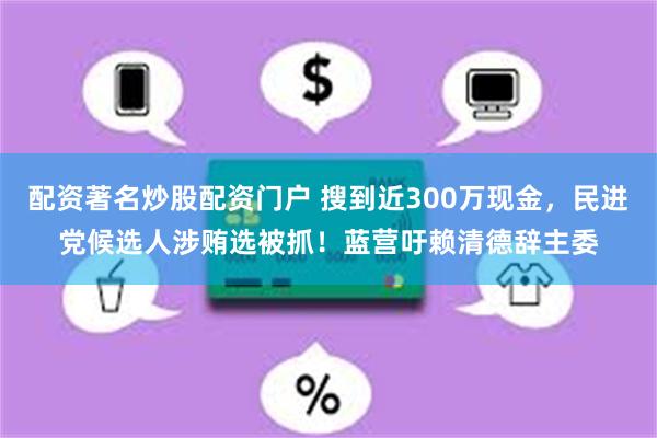 配资著名炒股配资门户 搜到近300万现金，民进党候选人涉贿选被抓！蓝营吁赖清德辞主委