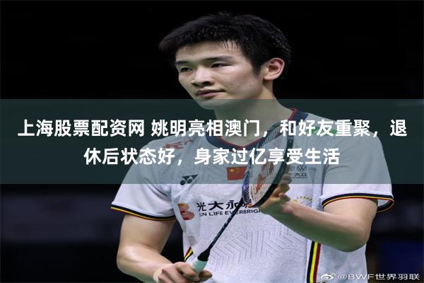 上海股票配资网 姚明亮相澳门，和好友重聚，退休后状态好，身家过亿享受生活