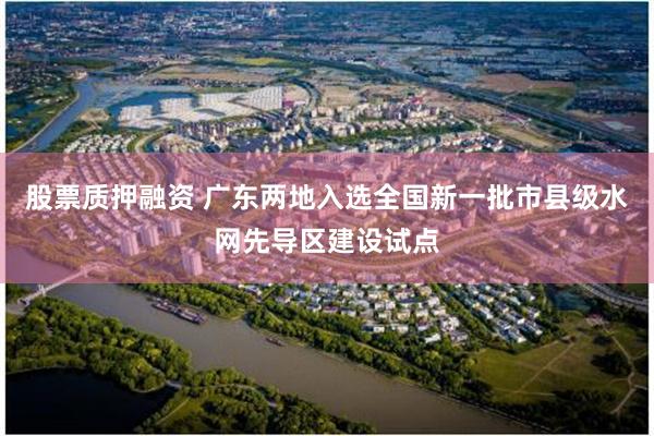 股票质押融资 广东两地入选全国新一批市县级水网先导区建设试点
