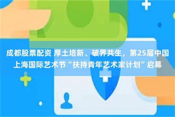 成都股票配资 厚土培新、破界共生，第25届中国上海国际艺术节“扶持青年艺术家计划”启幕
