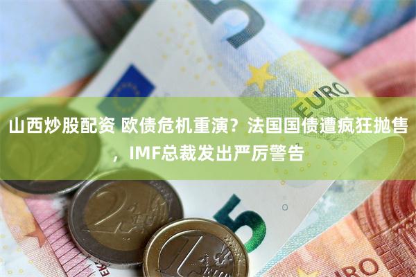 山西炒股配资 欧债危机重演？法国国债遭疯狂抛售，IMF总裁发出严厉警告